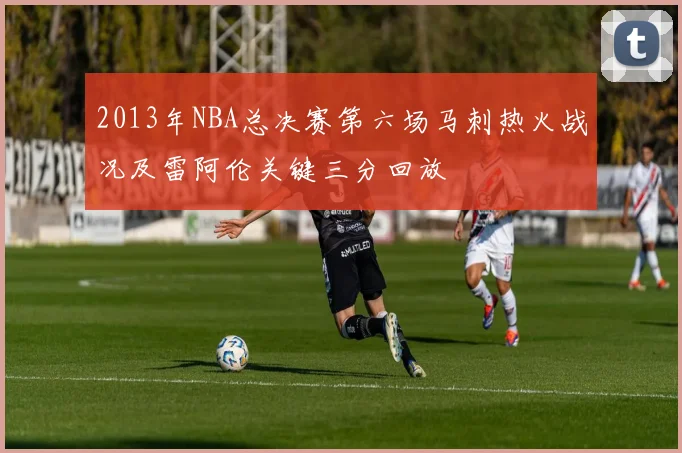 2013年NBA总决赛第六场马刺热火战况及雷阿伦关键三分回放