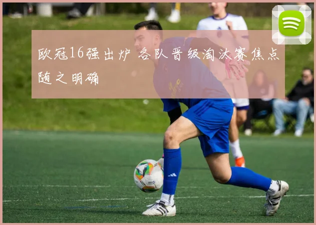 欧冠16强出炉 各队晋级淘汰赛焦点随之明确