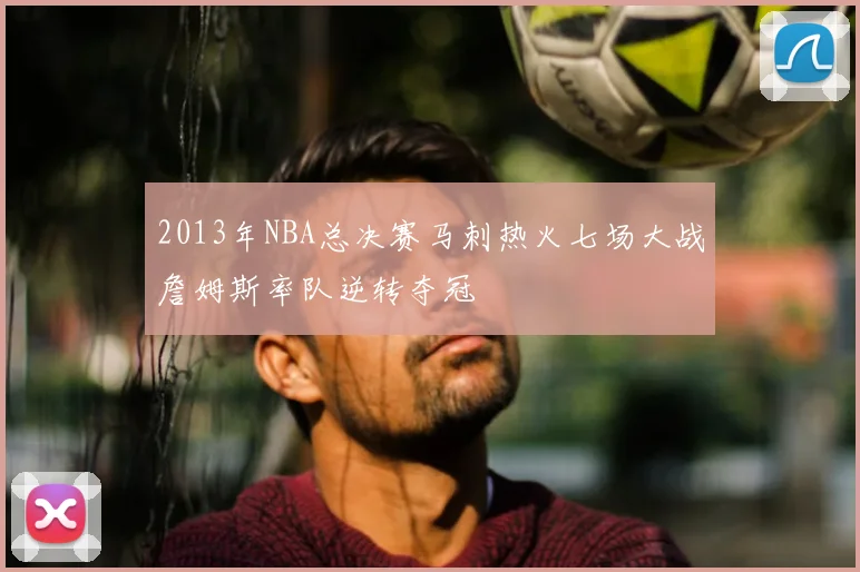 2013年NBA总决赛马刺热火七场大战詹姆斯率队逆转夺冠
