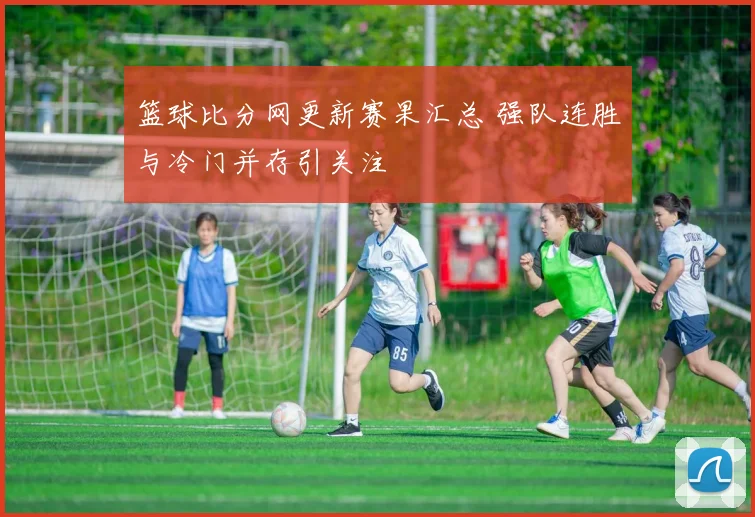 篮球比分网更新赛果汇总 强队连胜与冷门并存引关注