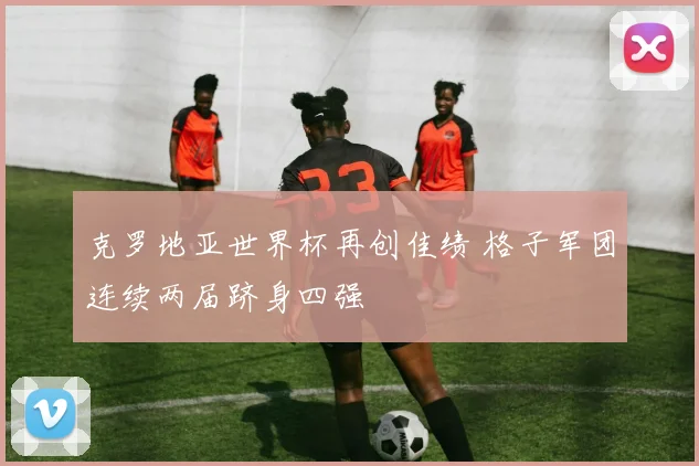 克罗地亚世界杯再创佳绩 格子军团连续两届跻身四强