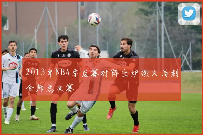 2013年NBA季后赛对阵出炉热火马刺会师总决赛