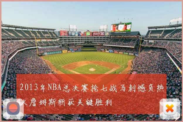 2013年NBA总决赛抢七战马刺憾负热火詹姆斯斩获关键胜利