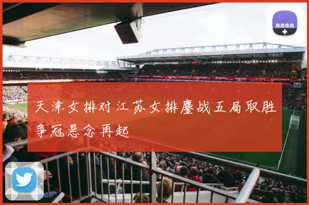 天津女排对江苏女排鏖战五局取胜争冠悬念再起