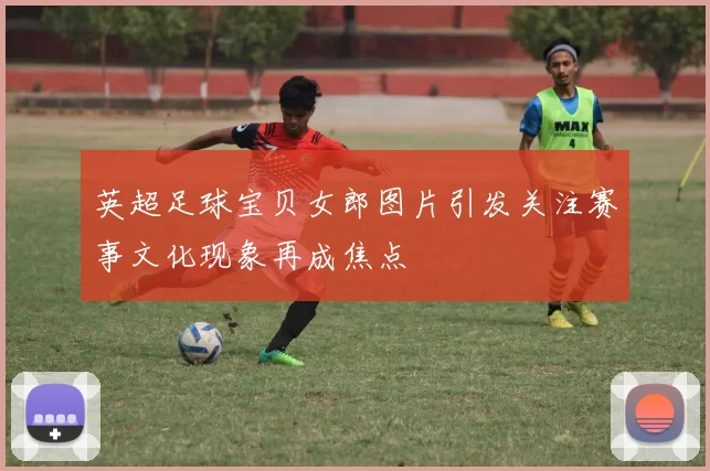 英超足球宝贝女郎图片引发关注赛事文化现象再成焦点