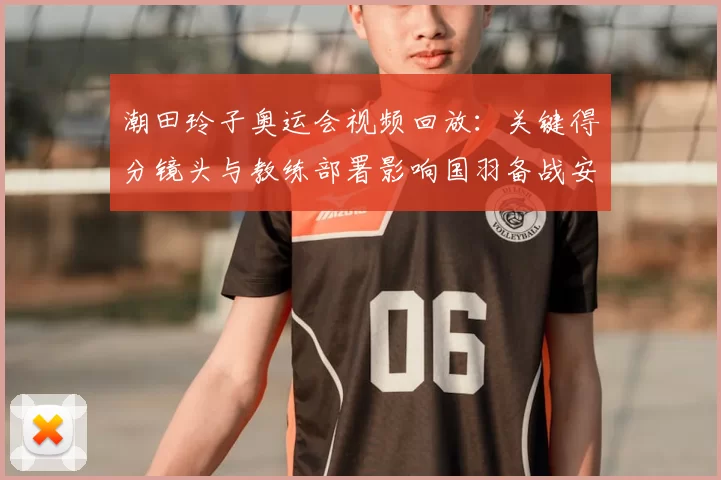 潮田玲子奥运会视频回放：关键得分镜头与教练部署影响国羽备战安排