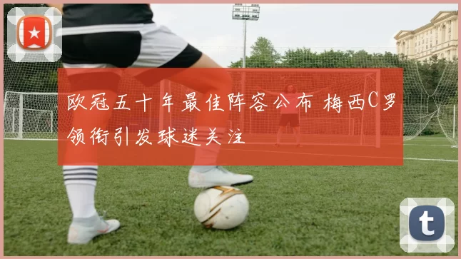 欧冠五十年最佳阵容公布 梅西C罗领衔引发球迷关注