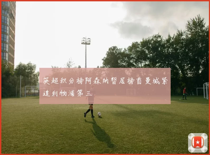 英超积分榜阿森纳暂居榜首曼城紧追利物浦第三