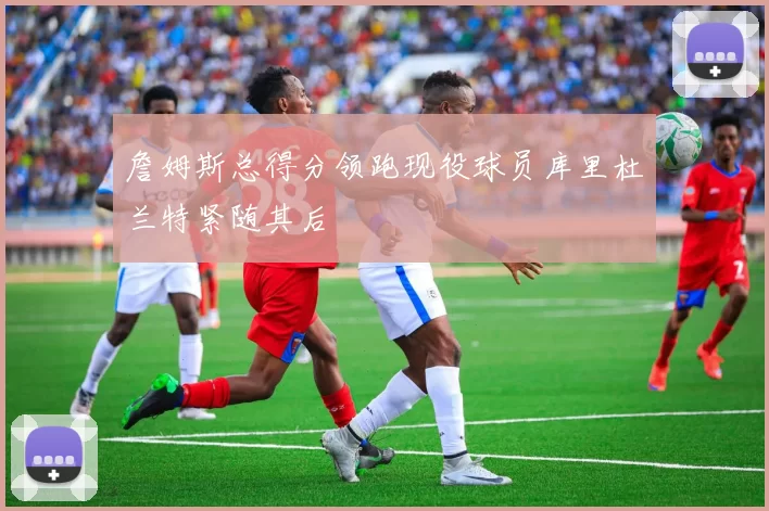 詹姆斯总得分领跑现役球员库里杜兰特紧随其后