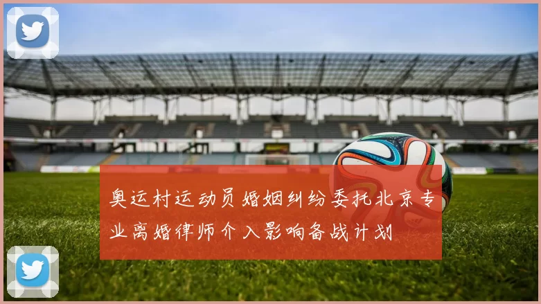 奥运村运动员婚姻纠纷委托北京专业离婚律师介入影响备战计划
