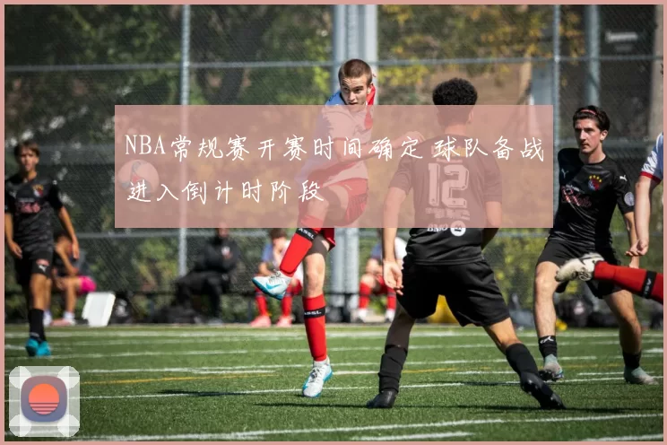 NBA常规赛开赛时间确定 球队备战进入倒计时阶段