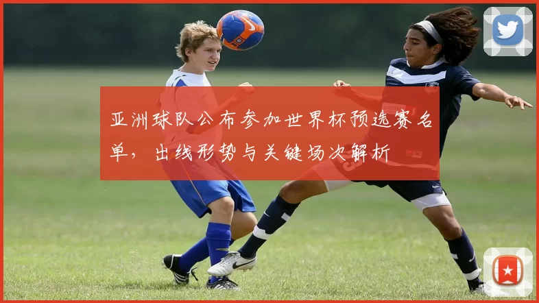 亚洲球队公布参加世界杯预选赛名单,出线形势与关键场次解析