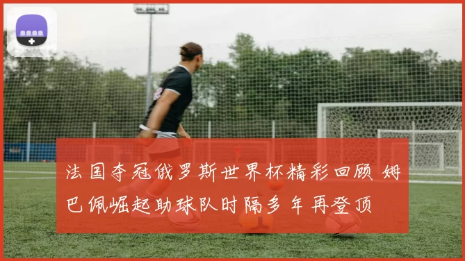 法国夺冠俄罗斯世界杯精彩回顾 姆巴佩崛起助球队时隔多年再登顶