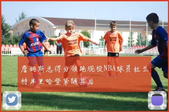 詹姆斯总得分领跑现役NBA球员杜兰特库里哈登紧随其后