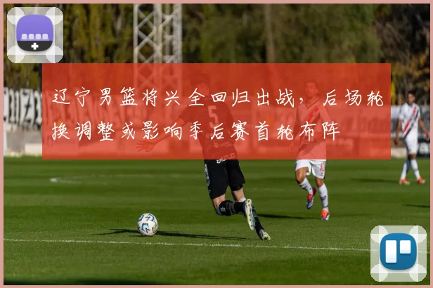 辽宁男篮将兴全回归出战,后场轮换调整或影响季后赛首轮布阵