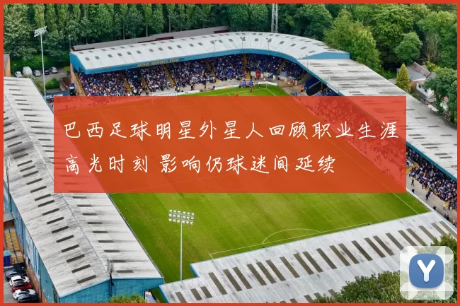 巴西足球明星外星人回顾职业生涯高光时刻 影响仍球迷间延续