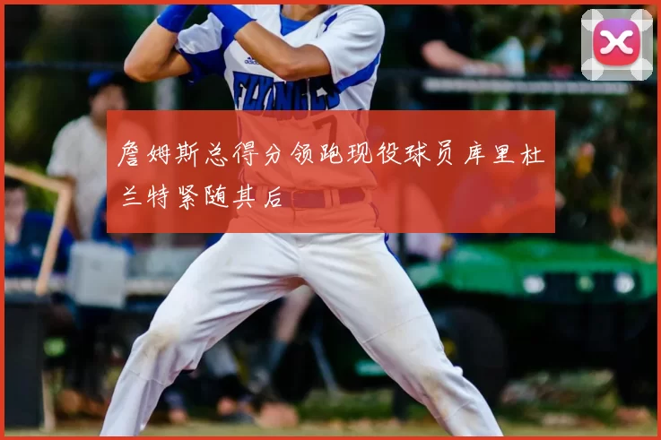 詹姆斯总得分领跑现役球员库里杜兰特紧随其后