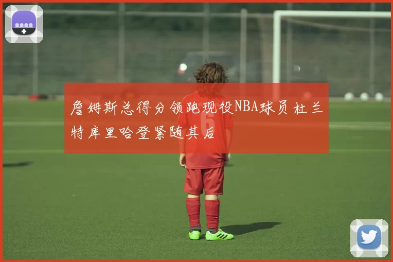 詹姆斯总得分领跑现役NBA球员杜兰特库里哈登紧随其后