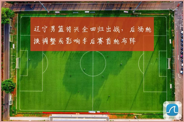 辽宁男篮将兴全回归出战,后场轮换调整或影响季后赛首轮布阵