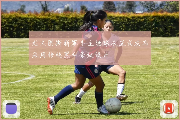 尤文图斯新赛季主场球衣正式发布采用传统黑白条纹设计