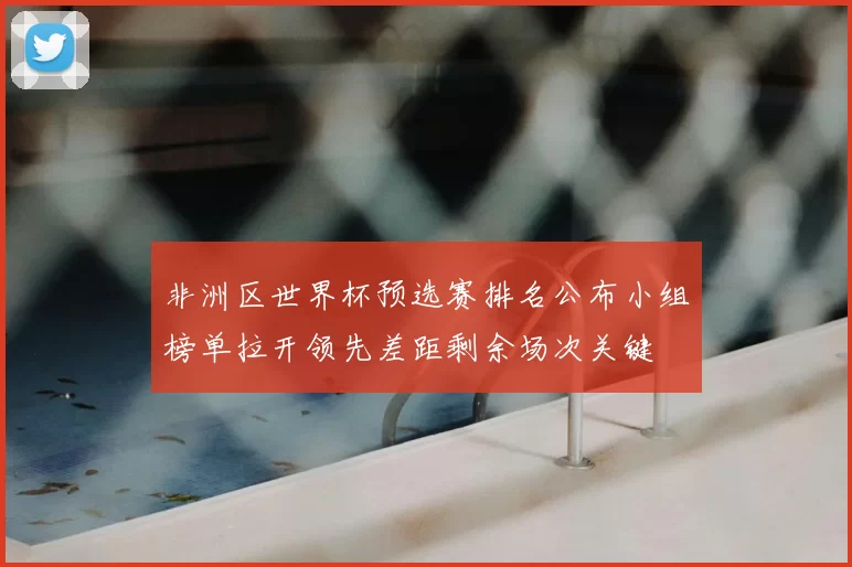 非洲区世界杯预选赛排名公布小组榜单拉开领先差距剩余场次关键