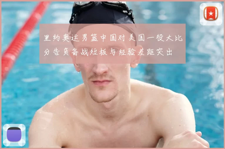 里约奥运男篮中国对美国一役大比分告负备战短板与经验差距突出