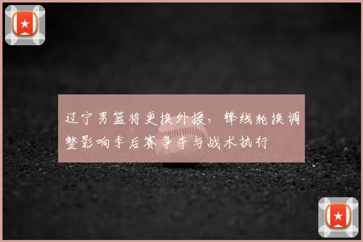 辽宁男篮将更换外援,锋线轮换调整影响季后赛争夺与战术执行