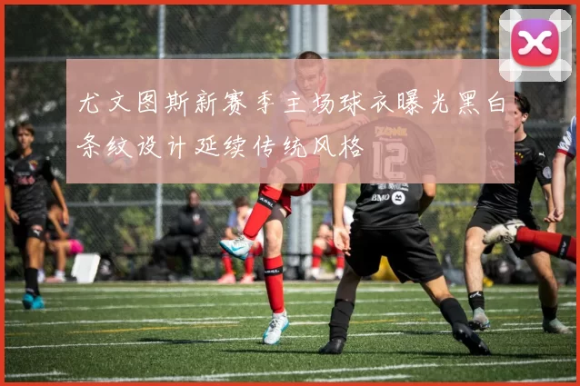 尤文图斯新赛季主场球衣曝光黑白条纹设计延续传统风格