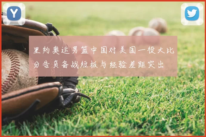 里约奥运男篮中国对美国一役大比分告负备战短板与经验差距突出