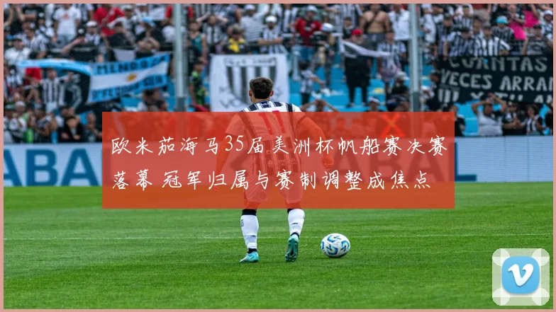 欧米茄海马35届美洲杯帆船赛决赛落幕 冠军归属与赛制调整成焦点