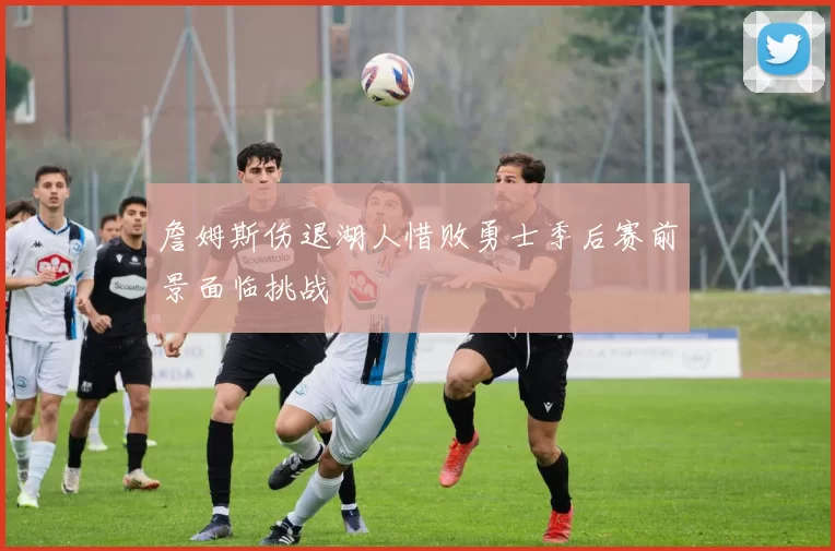 詹姆斯伤退湖人惜败勇士季后赛前景面临挑战